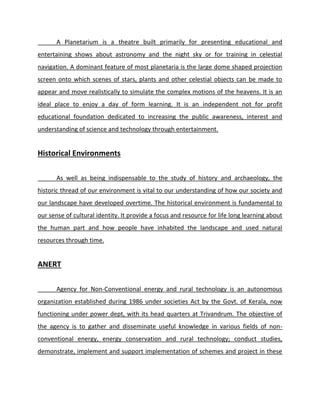A Planetarium is a theatre built primarily for presenting educational and
entertaining shows about astronomy and the night sky or for training in celestial
navigation. A dominant feature of most planetaria is the large dome shaped projection
screen onto which scenes of stars, plants and other celestial objects can be made to
appear and move realistically to simulate the complex motions of the heavens. It is an
ideal place to enjoy a day of form learning. It is an independent not for profit
educational foundation dedicated to increasing the public awareness, interest and
understanding of science and technology through entertainment.
Historical Environments
As well as being indispensable to the study of history and archaeology, the
historic thread of our environment is vital to our understanding of how our society and
our landscape have developed overtime. The historical environment is fundamental to
our sense of cultural identity. It provide a focus and resource for life long learning about
the human part and how people have inhabited the landscape and used natural
resources through time.
ANERT
Agency for Non-Conventional energy and rural technology is an autonomous
organization established during 1986 under societies Act by the Govt. of Kerala, now
functioning under power dept, with its head quarters at Trivandrum. The objective of
the agency is to gather and disseminate useful knowledge in various fields of non-
conventional energy, energy conservation and rural technology; conduct studies,
demonstrate, implement and support implementation of schemes and project in these
 