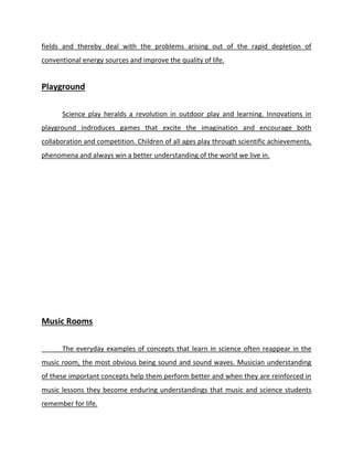 fields and thereby deal with the problems arising out of the rapid depletion of
conventional energy sources and improve the quality of life.
Playground
Science play heralds a revolution in outdoor play and learning. Innovations in
playground indroduces games that excite the imagination and encourage both
collaboration and competition. Children of all ages play through scientific achievements,
phenomena and always win a better understanding of the world we live in.
Music Rooms
The everyday examples of concepts that learn in science often reappear in the
music room, the most obvious being sound and sound waves. Musician understanding
of these important concepts help them perform better and when they are reinforced in
music lessons they become enduring understandings that music and science students
remember for life.
 