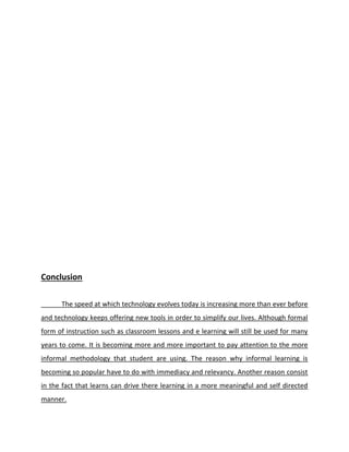 Conclusion
The speed at which technology evolves today is increasing more than ever before
and technology keeps offering new tools in order to simplify our lives. Although formal
form of instruction such as classroom lessons and e learning will still be used for many
years to come. It is becoming more and more important to pay attention to the more
informal methodology that student are using. The reason why informal learning is
becoming so popular have to do with immediacy and relevancy. Another reason consist
in the fact that learns can drive there learning in a more meaningful and self directed
manner.
 