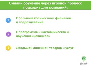Онлайн обучение через игровой процесс 
подходит для компаний: 
1 
2 
3 
С большим количеством филиалов 
и подразделений 
С программами наставничества и 
обучения «новичков» 
С большой линейкой товаров и услуг 
 