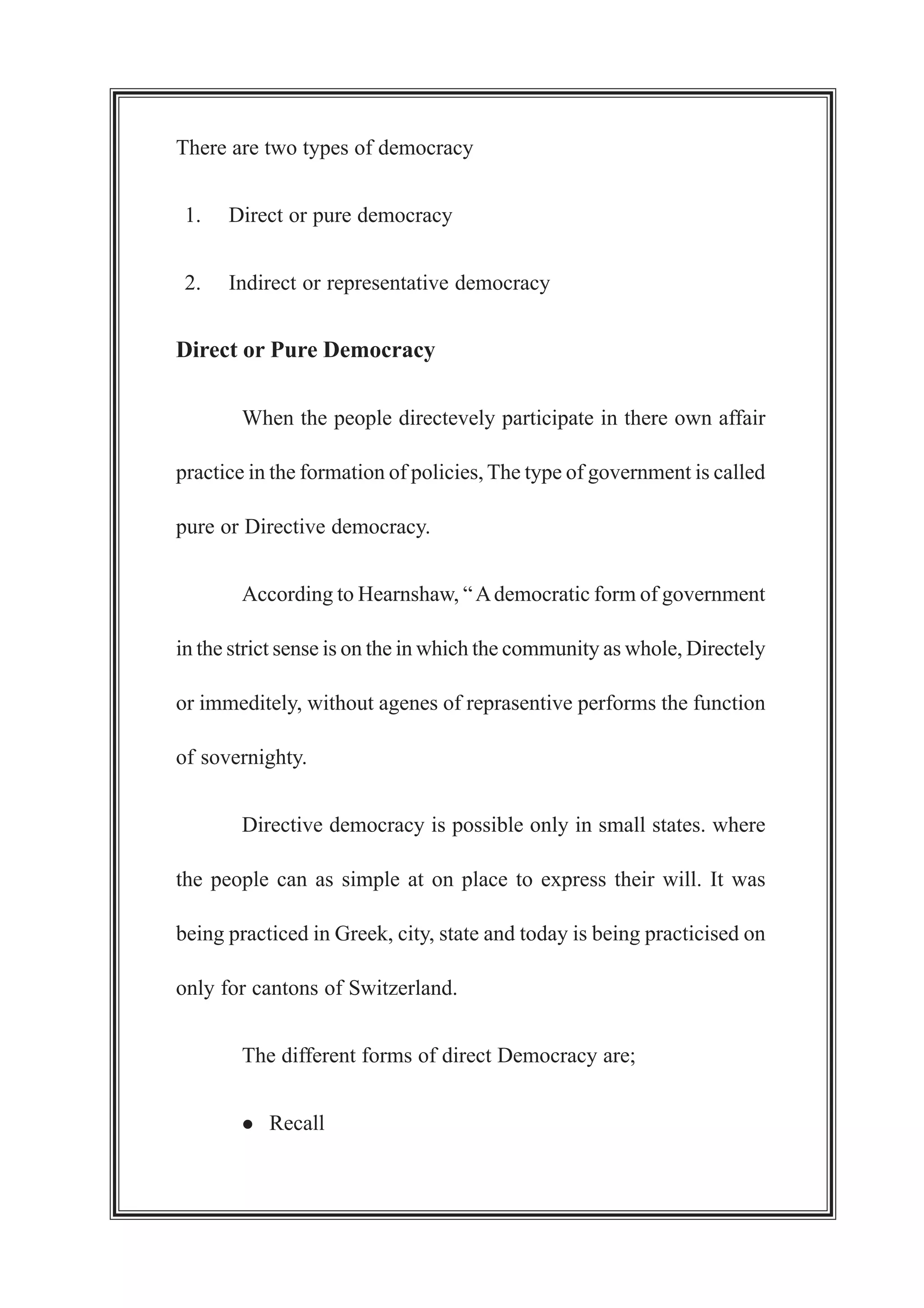 There are two types of democracy
1. Direct or pure democracy
2. Indirect or representative democracy
Direct or Pure Democracy
When the people directevely participate in there own affair
practice in the formation of policies, The type of government is called
pure or Directive democracy.
According to Hearnshaw, “Ademocratic form of government
in the strict sense is on the in which the community as whole, Directely
or immeditely, without agenes of reprasentive performs the function
of sovernighty.
Directive democracy is possible only in small states. where
the people can as simple at on place to express their will. It was
being practiced in Greek, city, state and today is being practicised on
only for cantons of Switzerland.
The different forms of direct Democracy are;
l Recall
 