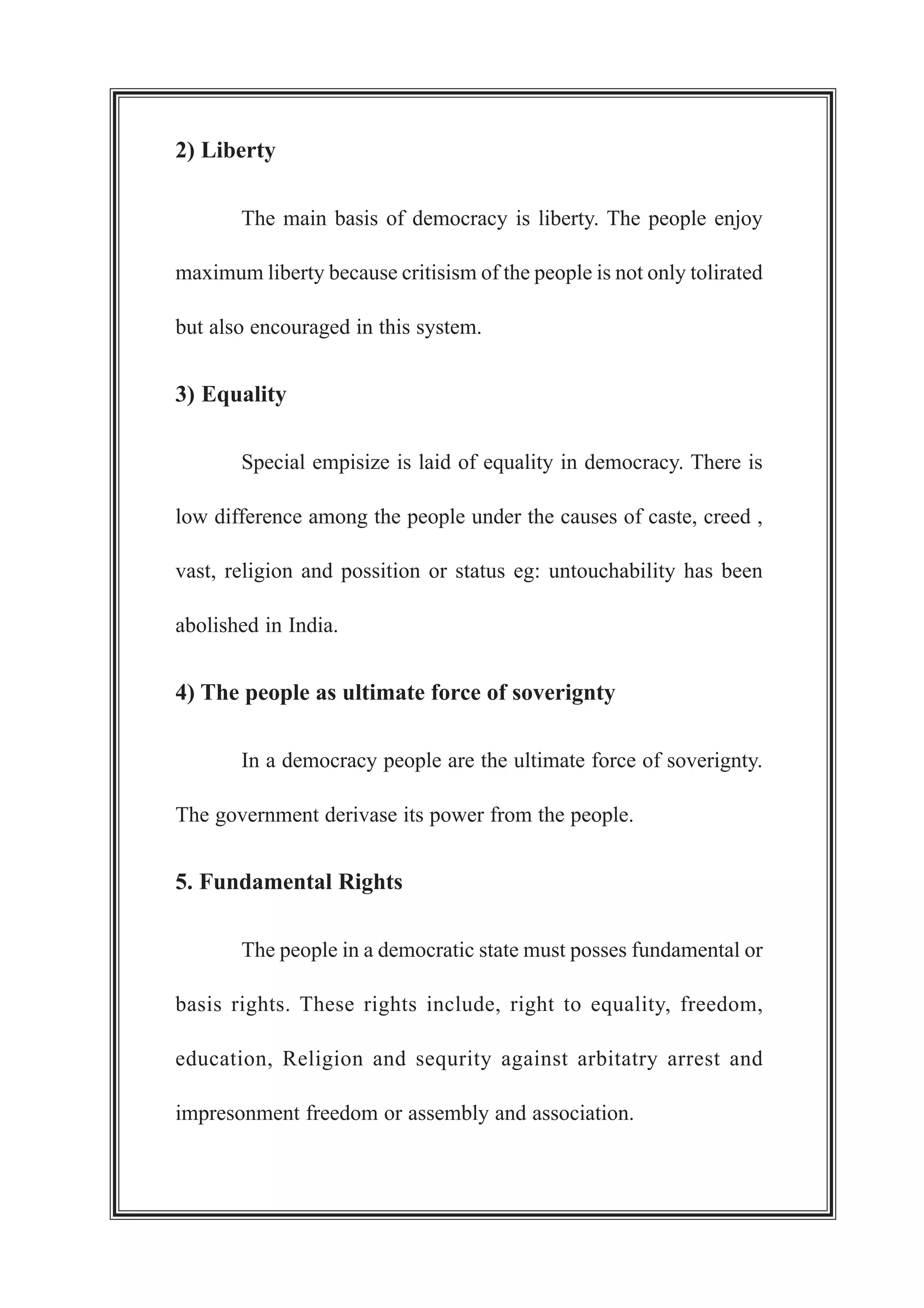 2) Liberty
The main basis of democracy is liberty. The people enjoy
maximum liberty because critisism of the people is not only tolirated
but also encouraged in this system.
3) Equality
Special empisize is laid of equality in democracy. There is
low difference among the people under the causes of caste, creed ,
vast, religion and possition or status eg: untouchability has been
abolished in India.
4) The people as ultimate force of soverignty
In a democracy people are the ultimate force of soverignty.
The government derivase its power from the people.
5. Fundamental Rights
The people in a democratic state must posses fundamental or
basis rights. These rights include, right to equality, freedom,
education, Religion and sequrity against arbitatry arrest and
impresonment freedom or assembly and association.
 