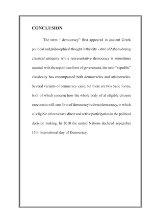 CONCLUSION
The term “ democracy” first appeared in ancient Greek
political and philosophical thought in the city - state ofAthens during
classical antiquity while representative democracy is sometimes
equated with the republican form of government, the term “ republic”
classically has encompassed both democracies and aristocracies.
Several variants of democracy exist, but there are two basic forms,
both of which concern how the whole body of al eligible citizens
executesits will. one form of democracy is direct democracy, in which
all eligible citizens have direct and active participation in the political
decision making. In 2010 the united Nations declared september
15th International day of Democracy.
 