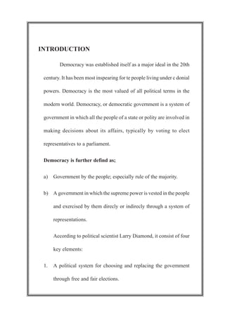INTRODUCTION
Democracy was established itself as a major ideal in the 20th
century. It has been most inspearing for te people living under c donial
powers. Democracy is the most valued of all political terms in the
modern world. Democracy, or democratic government is a system of
government in which all the people of a state or polity are involved in
making decisions about its affairs, typically by voting to elect
representatives to a parliament.
Democracy is further defind as;
a) Government by the people; especially rule of the majority.
b) A government in which the supreme power is vested in the people
and exercised by them direcly or indirecly through a system of
representations.
According to political scientist Larry Diamond, it consist of four
key elements:
1. A political system for choosing and replacing the government
through free and fair elections.
 