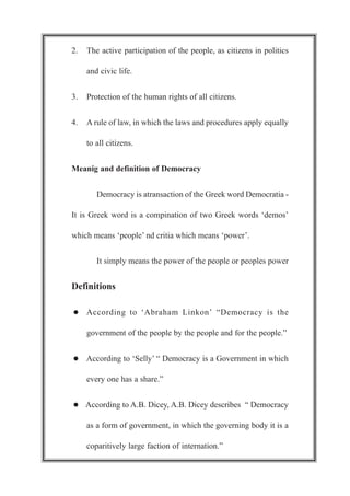 2. The active participation of the people, as citizens in politics
and civic life.
3. Protection of the human rights of all citizens.
4. A rule of law, in which the laws and procedures apply equally
to all citizens.
Meanig and definition of Democracy
Democracy is atransaction of the Greek word Democratia -
It is Greek word is a compination of two Greek words ‘demos’
which means ‘people’ nd critia which means ‘power’.
It simply means the power of the people or peoples power
Definitions
l According to ‘Abraham Linkon’ “Democracy is the
government of the people by the people and for the people.”
l According to ‘Selly’ “ Democracy is a Government in which
every one has a share.”
l According to A.B. Dicey, A.B. Dicey describes “ Democracy
as a form of government, in which the governing body it is a
coparitively large faction of internation.”
 