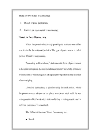 There are two types of democracy
1. Direct or pure democracy
2. Indirect or representative democracy
Direct or Pure Democracy
When the people directevely participate in there own affair
practice in the formation of policies, The type of government is called
pure or Directive democracy.
According to Hearnshaw, “Ademocratic form of government
in the strict sense is on the in which the community as whole, Directely
or immeditely, without agenes of reprasentive performs the function
of sovernighty.
Directive democracy is possible only in small states. where
the people can as simple at on place to express their will. It was
being practiced in Greek, city, state and today is being practicised on
only for cantons of Switzerland.
The different forms of direct Democracy are;
l Recall
 