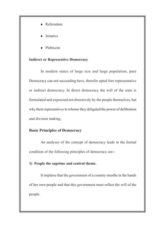 l Referndum
l Initative
l Plebiscite
Indirect or Representive Democracy
In modern states of large size and large population, pure
Democracy can not succeeding have, therefor opted fore representative
or indirect democracy. In direct democracy the will of the state is
formulated and expressed not directevely by the people themselves, but
why there representives to whome they deligated the power of delibration
and division making.
Basic Principles of Democracy
An analyses of the concept of democracy leads to the formal
condition of the following principles of democracy are:-
1) People the suprime and central theme.
It implaise that the government of a country mustbe in the hands
of her own people and that this government must reflect the will of the
people.
 
