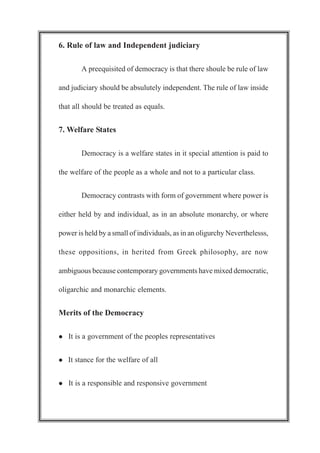 6. Rule of law and Independent judiciary
A preequisited of democracy is that there shoule be rule of law
and judiciary should be absulutely independent. The rule of law inside
that all should be treated as equals.
7. Welfare States
Democracy is a welfare states in it special attention is paid to
the welfare of the people as a whole and not to a particular class.
Democracy contrasts with form of government where power is
either held by and individual, as in an absolute monarchy, or where
power is held by a small of individuals, as in an oligurchy Neverthelesss,
these oppositions, in herited from Greek philosophy, are now
ambiguous because contemporary governments have mixed democratic,
oligarchic and monarchic elements.
Merits of the Democracy
l It is a government of the peoples representatives
l It stance for the welfare of all
l It is a responsible and responsive government
 