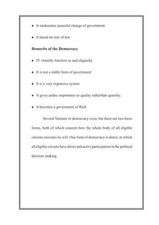 l It enshurance peaceful change of government
l It based on rule of law
Demerits of the Democracy
l IT virtually function as and oligarchy
l It is not a stable form of government
l It is a very expensive system
l It gives undue importance to quality ratherthan quantity.
l It becomes a government of Rich
Several Variants or democracy exist, but there are two basis
forms, both of which concern how the whole body of all eligible
citizens executes its will. One form of democracy is direct, in which
all eligible citizens have direct and active participation in the political
decision making.
 