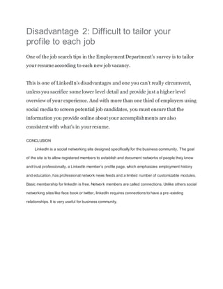 Disadvantage 2: Difficult to tailor your
profile to each job
One of the job search tips in the Employment Department’s survey is to tailor
your resume according to each new job vacancy.
This is one of LinkedIn’s disadvantages and one you can’t really circumvent,
unless you sacrifice some lower level detail and provide just a higher level
overview of your experience. And with more than one third of employers using
social media to screen potential job candidates, you must ensure that the
information you provide online about your accomplishments are also
consistent with what’s in yourresume.
CONCLUSION
Linkedln is a social networking site designed specifically for the business community. The goal
of the site is to allow registered members to establish and document networks of people they know
and trust professionally. a LinkedIn member’s profile page, which emphasizes employment history
and education, has professional network news feeds and a limited number of customizable modules.
Basic membership for linkedln is free. Network members are called connections. Unlike others social
networking sites like face book or twitter, linkedln requires connections to have a pre-existing
relationships. It is very useful for business community.
 
