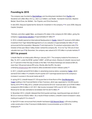 Founding to 2010
The company was founded by Reid Hoffman and founding team members from PayPal and
Socialnet.com (Allen Blue, Eric Ly, Jean-Luc Vaillant, Lee Howler, Konstantin Guericke, Stephen
Beitzel, David Eves, Ian McNish, Yan Pujante, and Chris Saccheri).
In late 2003, Sequoia Capital led the Series An investment in the company.[23]
In June 2008, Sequoia
Capital, Greylock
Partners, and other capital firms purchased a 5% stake in the company for $53 million, giving the
company a post-money valuation of approximately $1 billion.[24]
In 2010, LinkedIn opened an International Headquarters in Dublin, Ireland,[25]
received a $20 million
investment from Tiger Global Management LLC at a valuation of approximately $2 billion,[26]
and
announced its first acquisition, Misspoke,[27]
and improved its 1% premium subscription ratio.[28]
In
October of that year Silicon Valley Insider ranked the company No. 10 on its Top 100 List of most
valuable start ups.[29]
By December, the company was valued at $1.575 billion in private markets.[30]
2011 to present
LinkedIn filed for an initial public offering in January 2011. The company traded its first shares on
May 19, 2011, under the NYSE symbol "LNKD", at $45 per share. Shares of LinkedIn rose as much
as 171 percent in their first day of trade on the New York Stock Exchange and closed at $94.25,
more than 109 percent above IPO price. Shortly after the IPO, the site's
underlying infrastructure was revised to allow accelerated revision-release cycles.[11]
In 2011, LinkedIn earned $154.6 million in advertising revenue alone, surpassing Twitter, which
earned $139.5 million.[31]
LinkedIn’s fourth-quarter 2011 earnings soared due to the company's
increase in success in the social media world.[32]
In spring 2012, LinkedIn leased 57,120 square feet on three floors of the One Montgomery
Tower building in the Financial District of San Francisco, which was expanded to 135,000 square
feet by 2014.[33][34]
In May 2012, LinkedIn announced its 2012 Q1 revenues were up to $188.5 million
compared to $93.9 million in Q1 2011. Net income increased 140% over Q1 2011 to $5 million.
Revenue for Q2 was estimated to be between $210 to $215 million.[35]
In November 2012, LinkedIn released their third quarter earnings, reporting earnings-per-share of
$0.22 on revenue of $252 million. As a result of these numbers, LinkedIn's stock increased in value,
trading at roughly $112 a share.[36]
In April 2014 it was announced that LinkedIn had leased 222 Second Street, a 26-story building
under construction in San Francisco's SoMa district, to accommodate up to 2,500 of its
employees.[34]
 