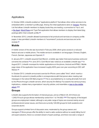 Applications
In October 2008, LinkedIn enabled an "applications platform" that allows other online services to be
embedded within a member's profile page. Among the initial applications were an Amazon Reading
List that allows LinkedIn members to display books they are reading, a connection to Trip it, and
a Six Apart, Word Press and Type Pad application that allows members to display their latest blog
postings within their LinkedIn profile.[69]
In November 2010, LinkedIn allowed businesses to list products and services on company profile
pages; it also permitted LinkedIn members to "recommend" products and services and write
reviews.[70]
Mobile
A mobile version of the site was launched in February 2008, which gives access to a reduced
feature set over a mobile phone. The mobile service is available in six languages: Chinese, English,
French, German, Japanese and Spanish.[71]
In January 2011, LinkedIn acquired Card Munch, a mobile app maker that scans business cards and
converts into contacts.[72]
In June 2013, Card Munch was noted as an available LinkedIn app.[11]
In
August 2011, LinkedIn revamped its mobile applications on the iphone, Android and HTML5. Mobile
page views of the application have increased roughly 400% year over year according to CEO Jeff
Weiner.[73]
In October 2013, LinkedIn announced a service for iPhone users called "Intro", which inserts a
thumbnail of a person's LinkedIn profile in correspondence with that person when reading mail
messages in the native iOS Mail program.[74]
This is accomplished by re-routing all emails from and
to the iPhone through LinkedIn servers, which security firm Bishop Fox asserts has serious privacy
implications, violates many organizations' security policies, and resembles a man-in-the-middle
attack.[75][76]
Groups
LinkedIn also supports the formation of interest groups, and as of March 29, 2012 there are
1,248,019 such groups whose membership varies from 1 to 744,662.[77][78]
The majority of the largest
groups are employment related, although a very wide range of topics are covered mainly around
professional and career issues, and there are currently 128,000 groups for both academic and
corporate alumni.
Groups support a limited form of discussion area, moderated by the group owners and
managers.[79]
Since groups offer the ability to reach a wide audience without so easily falling foul of
anti-spam solutions, there is a constant stream of spam postings, and there now exist a range of
 