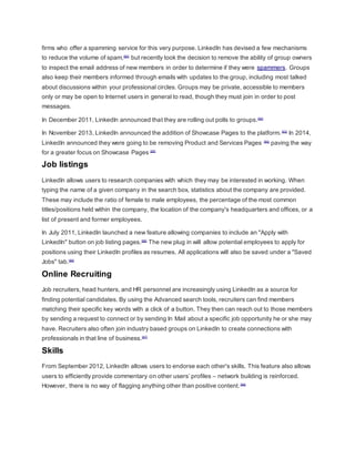 firms who offer a spamming service for this very purpose. LinkedIn has devised a few mechanisms
to reduce the volume of spam,[80]
but recently took the decision to remove the ability of group owners
to inspect the email address of new members in order to determine if they were spammers. Groups
also keep their members informed through emails with updates to the group, including most talked
about discussions within your professional circles. Groups may be private, accessible to members
only or may be open to Internet users in general to read, though they must join in order to post
messages.
In December 2011, LinkedIn announced that they are rolling out polls to groups.[82]
In November 2013, LinkedIn announced the addition of Showcase Pages to the platform.[83]
In 2014,
LinkedIn announced they were going to be removing Product and Services Pages [84]
paving the way
for a greater focus on Showcase Pages [85]
Job listings
LinkedIn allows users to research companies with which they may be interested in working. When
typing the name of a given company in the search box, statistics about the company are provided.
These may include the ratio of female to male employees, the percentage of the most common
titles/positions held within the company, the location of the company's headquarters and offices, or a
list of present and former employees.
In July 2011, LinkedIn launched a new feature allowing companies to include an "Apply with
LinkedIn" button on job listing pages.[86]
The new plug in will allow potential employees to apply for
positions using their LinkedIn profiles as resumes. All applications will also be saved under a "Saved
Jobs" tab.[86]
Online Recruiting
Job recruiters, head hunters, and HR personnel are increasingly using LinkedIn as a source for
finding potential candidates. By using the Advanced search tools, recruiters can find members
matching their specific key words with a click of a button. They then can reach out to those members
by sending a request to connect or by sending In Mail about a specific job opportunity he or she may
have. Recruiters also often join industry based groups on LinkedIn to create connections with
professionals in that line of business.[87]
Skills
From September 2012, LinkedIn allows users to endorse each other's skills. This feature also allows
users to efficiently provide commentary on other users’ profiles – network building is reinforced.
However, there is no way of flagging anything other than positive content.[88]
 