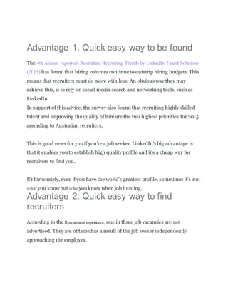 Advantage 1. Quick easy way to be found
The 4th Annual report on Australian Recruiting Trends by LinkedIn Talent Solutions
(2015) has foundthat hiring volumes continue to outstrip hiring budgets. This
means that recruiters must do more with less. An obvious way they may
achieve this, is to rely on social media search and networking tools, such as
LinkedIn.
In support of this advice, the survey also found that recruiting highly skilled
talent and improving the quality of hire are the two highest priorities for 2015
according to Australian recruiters.
This is good news for you if you’re a job seeker. LinkedIn’s big advantage is
that it enables you to establish high quality profile and it’s a cheap way for
recruiters to find you.
Unfortunately, even if you have the world’s greatest profile, sometimes it’s not
what you know but who you know when job hunting.
Advantage 2: Quick easy way to find
recruiters
According to the Recruitment experience, one in three job vacancies are not
advertised. They are obtained as a result of the job seekerindependently
approaching the employer.
 