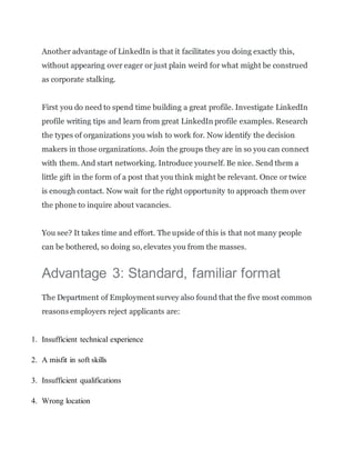 Another advantage of LinkedIn is that it facilitates you doing exactly this,
without appearing over eager or just plain weird for what might be construed
as corporate stalking.
First you do need to spend time building a great profile. Investigate LinkedIn
profile writing tips and learn from great LinkedIn profile examples. Research
the types of organizations you wish to work for. Now identify the decision
makers in those organizations. Join the groups they are in so you can connect
with them. And start networking. Introduce yourself. Be nice. Send them a
little gift in the form of a post that you think might be relevant. Once or twice
is enough contact. Now wait for the right opportunity to approach them over
the phone to inquire about vacancies.
You see? It takes time and effort. The upside of this is that not many people
can be bothered, so doing so, elevates you from the masses.
Advantage 3: Standard, familiar format
The Department of Employment survey also found that the five most common
reasons employers reject applicants are:
1. Insufficient technical experience
2. A misfit in soft skills
3. Insufficient qualifications
4. Wrong location
 