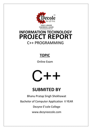 SUBMITED BY
Bhanu Pratap Singh Shekhawat
Bachelor of Computer Application II YEAR
Dezyne E’cole College
www.dezyneecole.com
INFORMATION TECHNOLOGY
PROJECT REPORT
C++ PROGRAMMING
Online Exam
TOPIC
C++
 