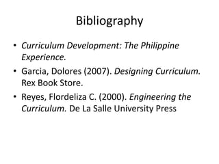 Bibliography
• Curriculum Development: The Philippine
Experience.
• Garcia, Dolores (2007). Designing Curriculum.
Rex Book Store.
• Reyes, Flordeliza C. (2000). Engineering the
Curriculum. De La Salle University Press
 