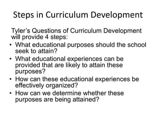 Steps in Curriculum Development
Tyler’s Questions of Curriculum Development
will provide 4 steps:
• What educational purposes should the school
seek to attain?
• What educational experiences can be
provided that are likely to attain these
purposes?
• How can these educational experiences be
effectively organized?
• How can we determine whether these
purposes are being attained?
 