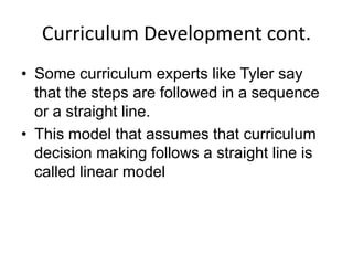 Curriculum Development cont.
• Some curriculum experts like Tyler say
that the steps are followed in a sequence
or a straight line.
• This model that assumes that curriculum
decision making follows a straight line is
called linear model
 