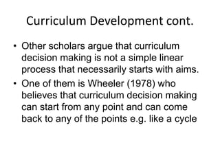 Curriculum Development cont.
• Other scholars argue that curriculum
decision making is not a simple linear
process that necessarily starts with aims.
• One of them is Wheeler (1978) who
believes that curriculum decision making
can start from any point and can come
back to any of the points e.g. like a cycle
 