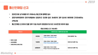 2019
통신판매업 신고
• 온라인으로 상거래를 하기 위해서는 통신판매 등록은 필수
• 공정거래위원회의 전자거래팀에서 담당하고 있으며 일반 과세자의 경우 필수로 해야하며 간이과세자는
선택사항
• 통신판매업 신고하지 않을 경우 15일 이상의 영업정지 및 최고 500만원 이하의 벌금
Marketing
개인신고 구매안전서비스 이용확인증 발급 은행
- 대표자 신분증
- 사업자등록증
- 구매안전확인서(에스크로)
국민은행
1588-9999, 1599-9999
https://www.kbstar.com
인터넷 출력만 가능
기업은행
1566-2566, 1588-2588
http://www.mybank.ibk.co.kr
인터넷 창구 출력 가능
농협중앙회
1588-2100, 1544-2100
https://escrow.nonghyup.com
인터넷 창구 출력 가능
<통신판매업 신고 구비서류>
 
