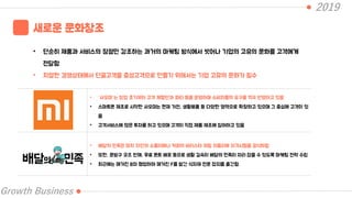2019
Growth Business
새로운 문화창조
• 단순히 제품과 서비스의 장점만 강조하는 과거의 마케팅 방식에서 벗어나 기업의 고유의 문화를 고객에게
전달함
• 치열한 경쟁상태에서 단골고객을 충성고객으로 만들기 위해서는 기업 고유의 문화가 필수
• “샤오미”는 창업 초기부터 고객 체험단과 파티 등을 운영하며 소비자들의 요구를 적극 반영하고 있음
• 스마트폰 제조로 시작한 샤오미는 현재 가전, 생활용품 등 다양한 영역으로 확장하고 있으며 그 중심에 고객이 있
음
• 고객서비스에 많은 투자를 하고 있으며 고객이 직접 제품 제조에 참여하고 있음
• 배달의 민족은 마치 와인의 소믈리에나 커피의 바리스타 처럼 치믈리에 자격시험을 공식화함
• 또한, 문방구 굿즈 판매, 무료 폰트 배포 등으로 생활 깊숙이 배달의 민족이 자리 잡을 수 있도록 마케팅 전략 수립
• 최근에는 매거진 B와 협업하여 매거진 F를 발간 식자재 전문 잡지를 출간함
 