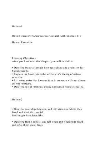 Online-1
Online Chapter: Nanda/Warms, Cultural Anthropology 11e
Human Evolution
Learning Objectives
After you have read this chapter, you will be able to:
• Describe the relationship between culture and evolution for
human beings.
• Explain the basic principles of Darwin’s theory of natural
selection.
• List some traits that humans have in common with our closest
animal relations.
• Describe social relations among nonhuman primate species.
Online-2
• Describe australopithecines, and tell when and where they
lived and what their social
lives might have been like.
• Describe Homo habilis, and tell when and where they lived
and what their social lives
 