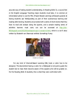 http://reflective-online-teaching.blogspot.com/
Blog entries written by Prof. Jonathan Acuña
accurate way of testing student understanding. In Reading Skills II, a course that
in the English Language Teaching major students must take, it is common at
Universidad Latina to use the PBL [Project-Based Learning] philosophy geared at
having students use WebQuesting as part of their autonomous learning and
reading skills training. Students are provided with a series of short stories that they
have to read and analyze along the quarter, and a sample reading series of
activities learners must carry out can be accessed at http://bin-
08.blogspot.com/2012/05/webquest-quiz-1-version-b.html, which is a sci-fi story
written by Elizabeth van Steenwyk entitled Something Funny.
Elizabeth van Steenwyk
For any kind of Internet-Based Learning [IBL] task a rubric has to be
designed. The idea behind having a rubric for a WebQuest is not just to guide the
student but to have them become aware of the aspects s/he will be graded on.
For the Reading Skills II students, this is what they were confronted with:
 