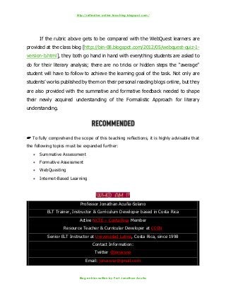 http://reflective-online-teaching.blogspot.com/
Blog entries written by Prof. Jonathan Acuña
If the rubric above gets to be compared with the WebQuest learners are
provided at the class blog [http://bin-08.blogspot.com/2012/05/webquest-quiz-1-
version-b.html], they both go hand in hand with everything students are asked to
do for their literary analysis; there are no tricks or hidden steps the “average”
student will have to follow to achieve the learning goal of the task. Not only are
students’ works published by them on their personal reading blogs online, but they
are also provided with the summative and formative feedback needed to shape
their newly acquired understanding of the Formalistic Approach for literary
understanding.
 To fully comprehend the scope of this teaching reflections, it is highly advisable that
the following topics must be expanded further:
 Summative Assessment
 Formative Assessment
 WebQuesting
 Internet-Based Learning
Professor Jonathan Acuña-Solano
ELT Trainer, Instructor & Curriculum Developer based in Costa Rica
Active NCTE – Costa Rica Member
Resource Teacher & Curricular Developer at CCCN
Senior ELT Instructor at Universidad Latina, Costa Rica, since 1998
Contact Information:
Twitter @jonacuso
Email: jonacuso@gmail.com
 