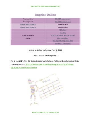 http://reflective-online-teaching.blogspot.com/
Blog entries written by Prof. Jonathan Acuña
Pronunciation
Development
BIN-02 Pronunciation 1
BIN-06 Pronunciation 2
BIN-04 Reading Skills 1 Reading Skills
DevelopmentBIN-08 Reading Skills 2
Curated Topics
Online
TEFL Daily
ELT Daily
English Language Teaching Journal
Phonemics Daily
The Linguists: Linguistics News
Jonathan’s Learning Attic
Article published on Sunday, May 4, 2014
How to quote this blog entry:
Acuña, J. (2014, May 4). Online Engagement: Rubrics. Retrieved from Reflective Online
Teaching Website: http://reflective-online-teaching.blogspot.com/2014/05/how-
important-is-environment-in.html
 
