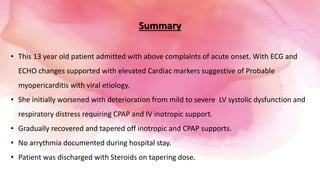 Summary
• This 13 year old patient admitted with above complaints of acute onset. With ECG and
ECHO changes supported with elevated Cardiac markers suggestive of Probable
myopericarditis with viral etiology.
• She initially worsened with deterioration from mild to severe LV systolic dysfunction and
respiratory distress requiring CPAP and IV inotropic support.
• Gradually recovered and tapered off inotropic and CPAP supports.
• No arrythmia documented during hospital stay.
• Patient was discharged with Steroids on tapering dose.
 