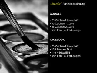 „kreative“ Rahmenbedingung

GOOGLE

• 25 Zeichen Überschrift
• 35 Zeichen 1. Zeile
• 35 Zeichen 2. Zeile
• kein Font- o. Farbdesign


FACEBOOK

• 25 Zeichen Überschrift
• 135 Zeichen Text
• 110 x 80px Bild
• kein Font- o. Farbdesign
 