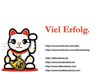 Viel Erfolg.
http://www.facebook.com/ads/
http://www.facebook.com/adsmarketing


http://allfacebook.de
http://www.facebookbiz.de
http://www.allfacebook.com
http://www.insidefacebook.com
 