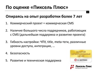 По оценке «Пиксель Плюс»
12
Опираясь на опыт разработки более 7 лет
1. Коммерческий проект = коммерческая CMS
2. Наличие большого числа подрядчиков, работающих
с CMS (дальнейшая поддержка и развитие проекта)
3. Гибкость настройки: ЧПУ, title, meta-теги, различные
уровни доступа, интеграция, …
4. Безопасность
5. Развитие и техническая поддержка
 