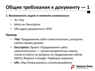 Общие требования к документу — 1
13
1. Возможность задать и изменять уникальные:
• Тег Title
• Meta-тег Description
• URL-адрес документа (с ЧПУ)
Пример:
• Title: Продвижение сайта самостоятельно, раскрутка
сайтов своими руками
• Description: Проект «Продвижение сайта
самостоятельно» — только авторитетные советы,
статьи и ответы на вопросы по продвижению сайтов
(SEO) в Яндексе и Google. Подборка сервисов.
• URL: http://www.pixelplus.ru/samostoyatelno/
 