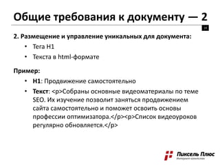 Общие требования к документу — 2
14
2. Размещение и управление уникальных для документа:
• Тега H1
• Текста в html-формате
Пример:
• H1: Продвижение самостоятельно
• Текст: <p>Собраны основные видеоматериалы по теме
SEO. Их изучение позволит заняться продвижением
сайта самостоятельно и поможет освоить основы
профессии оптимизатора.</p><p>Список видеоуроков
регулярно обновляется.</p>
 