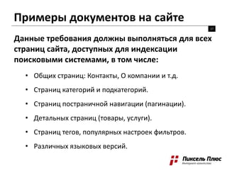 Примеры документов на сайте
17
Данные требования должны выполняться для всех
страниц сайта, доступных для индексации
поисковыми системами, в том числе:
• Общих страниц: Контакты, О компании и т.д.
• Страниц категорий и подкатегорий.
• Страниц постраничной навигации (пагинации).
• Детальных страниц (товары, услуги).
• Страниц тегов, популярных настроек фильтров.
• Различных языковых версий.
 