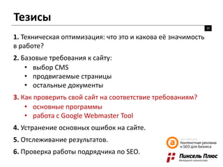 Тезисы
20
1. Техническая оптимизация: что это и какова её значимость
в работе?
2. Базовые требования к сайту:
• выбор CMS
• продвигаемые страницы
• остальные документы
3. Как проверить свой сайт на соответствие требованиям?
• основные программы
• работа с Google Webmaster Tool
4. Устранение основных ошибок на сайте.
5. Отслеживание результатов.
6. Проверка работы подрядчика по SEO.
 