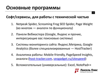 Основные программы
21
Софт/сервисы, для работы с технической частью
1. Netpeak Spider, Screaming Frog SEO Spider, Page Weight
(во многом — аналоги по функционалу)
2. Панели Вебмастера (Google, Яндекс и прочие,
интересующие вас поисковые системы)
3. Системы мониторинга сайта: Яндекс.Метрика, Google
Analytics (более специализированные — HostTracker)
4. Аналитика работы: Mobile-friendly, PageSpeed Insights,
аналоги (host-tracker.com, seogadget.ru/sitespeed)
5. Вспомогательные (универсальные): Excel, NotePad++
 