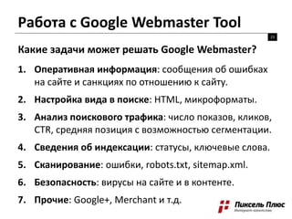 Работа с Google Webmaster Tool
23
Какие задачи может решать Google Webmaster?
1. Оперативная информация: сообщения об ошибках
на сайте и санкциях по отношению к сайту.
2. Настройка вида в поиске: HTML, микроформаты.
3. Анализ поискового трафика: число показов, кликов,
CTR, средняя позиция с возможностью сегментации.
4. Сведения об индексации: статусы, ключевые слова.
5. Сканирование: ошибки, robots.txt, sitemap.xml.
6. Безопасность: вирусы на сайте и в контенте.
7. Прочие: Google+, Merchant и т.д.
 