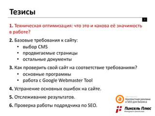 Тезисы
3
1. Техническая оптимизация: что это и какова её значимость
в работе?
2. Базовые требования к сайту:
• выбор CMS
• продвигаемые страницы
• остальные документы
3. Как проверить свой сайт на соответствие требованиям?
• основные программы
• работа с Google Webmaster Tool
4. Устранение основных ошибок на сайте.
5. Отслеживание результатов.
6. Проверка работы подрядчика по SEO.
 