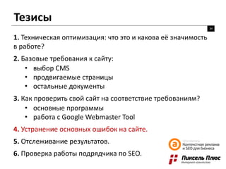 Тезисы
34
1. Техническая оптимизация: что это и какова её значимость
в работе?
2. Базовые требования к сайту:
• выбор CMS
• продвигаемые страницы
• остальные документы
3. Как проверить свой сайт на соответствие требованиям?
• основные программы
• работа с Google Webmaster Tool
4. Устранение основных ошибок на сайте.
5. Отслеживание результатов.
6. Проверка работы подрядчика по SEO.
 