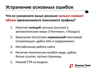 Устранение основных ошибок
35
Что из указанного выше реально сильно снижает
объем привлекаемого поискового трафика?
1. Наличие санкций: ручные (ссылки) и
автоматические меры («Пингвин», «Панда»).
2. Банальное отсутствие нормальной поисковой
оптимизации: дубли title и содержимого.
3. Нестабильная работа сайта.
4. Наличие технических ошибок вида: дубли,
битые ссылки, пустые страницы.
5. Низкий CTR на выдаче.
 