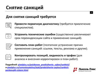 Снятие санкций
36
Для снятия санкций требуется
Провести первичную диагностику (требуется привлечение
специалистов).
Устранить технические ошибки (существенно увеличивают
срок переиндексации сайта и применение санкций).
Составить план работ (поэтапное устранение причин
применения санкций: ссылки, тексты, реклама и другие).
Контролировать позиций, видимость и трафик (для
анализа и внесения корректировок в план работ).
Подробней: pixelplus.ru/poiskovoe_prodvizhenie_sajtov/sanktsii/
и pixelplus.ru/samostoyatelno/stati/prodvizhenie-saytov/sanktsii-
poiskovykh-sistem.html
 