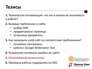 Тезисы
41
1. Техническая оптимизация: что это и какова её значимость
в работе?
2. Базовые требования к сайту:
• выбор CMS
• продвигаемые страницы
• остальные документы
3. Как проверить свой сайт на соответствие требованиям?
• основные программы
• работа с Google Webmaster Tool
4. Устранение основных ошибок на сайте.
5. Отслеживание результатов.
6. Проверка работы подрядчика по SEO.
 