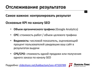 Отслеживание результатов
42
Самое важное: контролировать результат
Основные KPI по каналу SEO
• Объем органического трафика (Google Analytics)
• CPC: стоимость работ / объем целевого трафика
• Видимость: числовой показатель, оценивающий
процент пользователей увидевших ваш сайт в
результатах выдачи
• CPS/CPO: стоимость одной продажи или получения
одного заказа по каналу SEO
Подробно: slideshare.net/kakbactam/seo-47320789
 