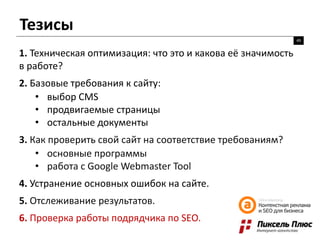 Тезисы
49
1. Техническая оптимизация: что это и какова её значимость
в работе?
2. Базовые требования к сайту:
• выбор CMS
• продвигаемые страницы
• остальные документы
3. Как проверить свой сайт на соответствие требованиям?
• основные программы
• работа с Google Webmaster Tool
4. Устранение основных ошибок на сайте.
5. Отслеживание результатов.
6. Проверка работы подрядчика по SEO.
 