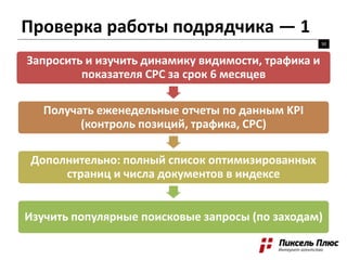 Проверка работы подрядчика — 1
50
Запросить и изучить динамику видимости, трафика и
показателя CPC за срок 6 месяцев
Получать еженедельные отчеты по данным KPI
(контроль позиций, трафика, CPC)
Дополнительно: полный список оптимизированных
страниц и числа документов в индексе
Изучить популярные поисковые запросы (по заходам)
 