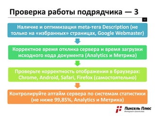 52
Наличие и оптимизация meta-тега Description (не
только на «избранных» страницах, Google Webmaster)
Корректное время отклика сервера и время загрузки
исходного кода документа (Analytics и Метрика)
Проверьте корректность отображения в браузерах:
Chrome, Android, Safari, Firefox (самостоятельно)
Контролируйте аптайм сервера по системам статистики
(не ниже 99,85%, Analytics и Метрика)
Проверка работы подрядчика — 3
 