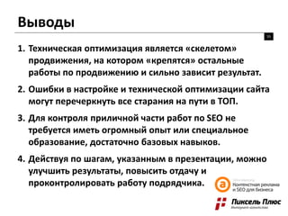 Выводы
55
1. Техническая оптимизация является «скелетом»
продвижения, на котором «крепятся» остальные
работы по продвижению и сильно зависит результат.
2. Ошибки в настройке и технической оптимизации сайта
могут перечеркнуть все старания на пути в ТОП.
3. Для контроля приличной части работ по SEO не
требуется иметь огромный опыт или специальное
образование, достаточно базовых навыков.
4. Действуя по шагам, указанным в презентации, можно
улучшить результаты, повысить отдачу и
проконтролировать работу подрядчика.
 